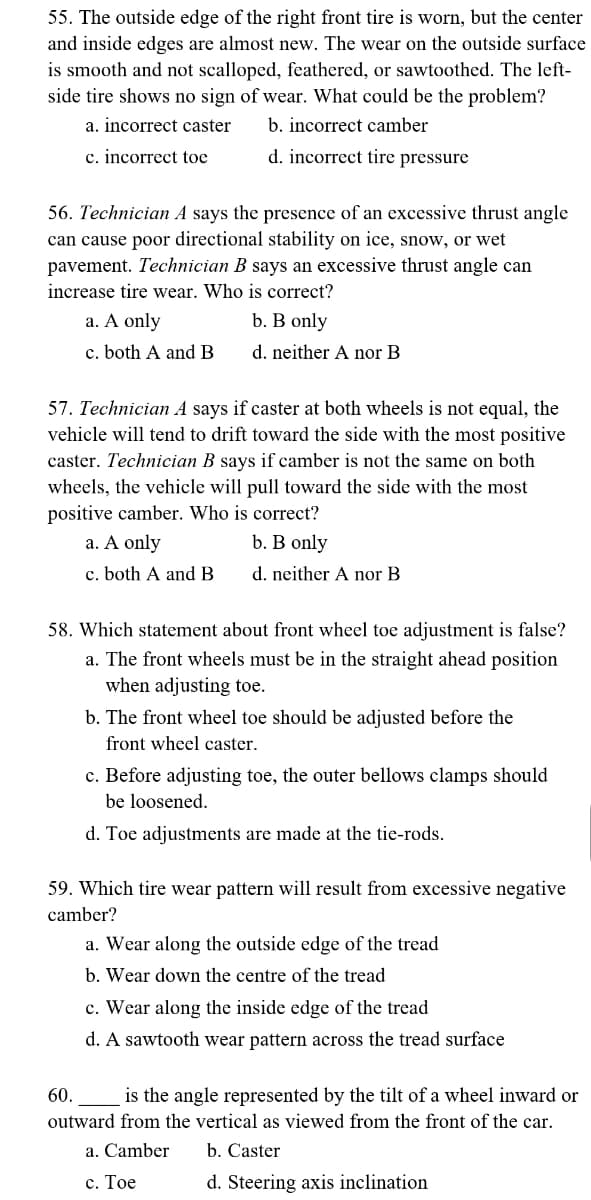 55. The outside edge of the right front tire is worn, but the center
and inside edges are almost new. The wear on the outside surface
is smooth and not scalloped, feathered, or sawtoothed. The left-
side tire shows no sign of wear. What could be the problem?
a. incorrect caster
b. incorrect camber
c. incorrect toe
d. incorrect tire pressure
56. Technician A says the presence of an excessive thrust angle
can cause poor directional stability on ice, snow, wet
pavement. Technician B says an excessive thrust angle can
increase tire wear. Who is correct?
a. A only
b. B only
c. both A and B
d. neither A nor B
57. Technician A says if caster at both wheels is not equal, the
vehicle will tend to drift toward the side with the most positive
caster. Technician B says if camber is not the same on both
wheels, the vehicle will pull toward the side with the most
positive camber. Who is correct?
a. A only
b. B only
c. both A and B.
d. neither A nor B
58. Which statement about front wheel toe adjustment is false?
a. The front wheels must be in the straight ahead position
when adjusting toe.
b. The front wheel toe should be adjusted before the
front wheel caster.
c. Before adjusting toe, the outer bellows clamps should
be loosened.
d. Toe adjustments are made at the tie-rods.
59. Which tire wear pattern will result from excessive negative
camber?
a. Wear along the outside edge of the tread
b. Wear down the centre of the tread
c. Wear along the inside edge of the tread
d. A sawtooth wear pattern across the tread surface
60. is the angle represented by the tilt of a wheel inward or
outward from the vertical as viewed from the front of the car.
a. Camber
b. Caster
c. Toe
d. Steering axis inclination