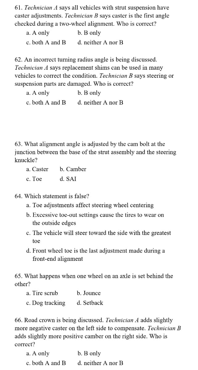 61. Technician A says all vehicles with strut suspension have
caster adjustments. Technician B says caster is the first angle
checked during a two-wheel alignment. Who is correct?
a. A only
b. B only
c. both A and B.
d. neither A nor B
62. An incorrect turning radius angle is being discussed.
Technician A says replacement shims can be used in many
vehicles to correct the condition. Technician B says steering or
suspension parts are damaged. Who is correct?
a. A only
b. B only
c. both A and B
d. neither A nor B
63. What alignment angle is adjusted by the cam bolt at the
junction between the base of the strut assembly and the steering
knuckle?
a. Caster b. Camber
c. Toe
d. SAI
64. Which statement is false?
a. Toe adjustments affect steering wheel centering
b. Excessive toe-out settings cause the tires to wear on
the outside edges
c. The vehicle will steer toward the side with the greatest
toe
d. Front wheel toe is the last adjustment made during a
front-end alignment
65. What happens when one wheel on an axle is set behind the
other?
a. Tire scrub
c. Dog tracking
b. Jounce
d. Setback
66. Road crown is being discussed. Technician A adds slightly
more negative caster on the left side to compensate. Technician B
adds slightly more positive camber on the right side. Who is
correct?
a. A only
c. both A and B
b. B only
d. neither A nor B