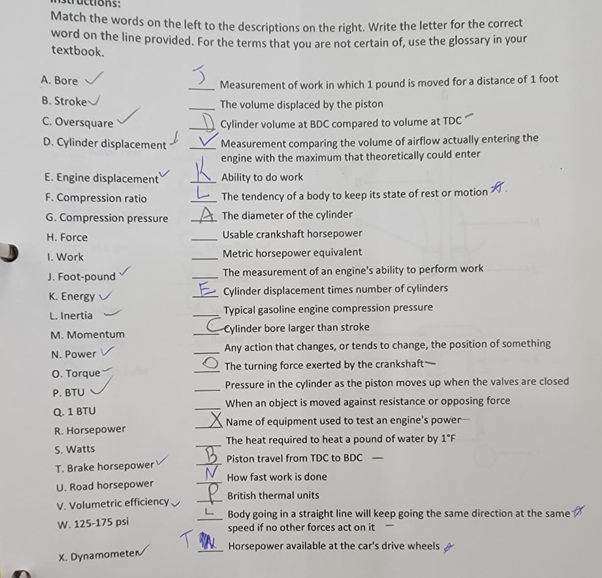 Match the words on the left to the descriptions on the right. Write the letter for the correct
word on the line provided. For the terms that vou are not certain of, use the glossary in your
textbook.
A. Bore V
Measurement of work in which 1 pound is moved for a distance of 1 foot
B. Stroke
The volume displaced by the piston
C. Oversquare
Cylinder volume at BDC compared to volume at TDC
Measurement comparing the volume of airflow actually entering the
engine with the maximum that theoretically could enter
D. Cylinder displacement
E. Engine displacement
Ability to do work
F. Compression ratio
The tendency of a body to keep its state of rest or motion.
G. Compression pressure
The diameter of the cylinder
H. Force
Usable crankshaft horsepower
I. Work
Metric horsepower equivalent
J. Foot-pound
The measurement of an engine's ability to perform work
E cylinder displacement times number of cylinders
K. Energy
Typical gasoline engine compression pressure
L. Inertia
Ceylinder bore larger than stroke
M. Momentum
Any action that changes, or tends to change, the position of something
N. Power
The turning force exerted by the crankshaft
O. Torque
Pressure in the cylinder as the piston moves up when the valves are closed
P. BTU
When an object is moved against resistance or opposing force
Q. 1 BTU
A Name of equipment used to test an engine's power-
R. Horsepower
The heat required to heat a pound of water by 1°F
S. Watts
B Piston travel from TDC to BDC
T. Brake horsepower
How fast work is done
U. Road horsepower
British thermal units
V. Volumetric efficiency
L
Body going in a straight line will keep going the same direction at the same
speed if no other forces act on it
W. 125-175 psi
Horsepower available at the car's drive wheels
X. Dynamometer
