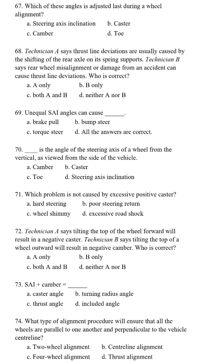 67. Which of these angles is adjusted last during a wheel
alignment?
a. Steering axis inclination
c. Camber
68. Technician A says thrust line deviations are usually caused by
the shifting of the rear axle on its spring supports. Technician B
says rear wheel misalignment or damage from an accident can
cause thrust line deviations. Who is correct?
b. B only
d. neither A nor B
a. A only
c. both A and B
69. Unequal SAI angles can cause
a. brake pull
c. torque steer
b. Caster
d. Toe
b. bump steer
d. All the answers are correct.
70.
is the angle of the steering axis of a wheel from the
vertical, as viewed from the side of the vehicle.
a. Camber
c. Toe
b. Caster
d. Steering axis inclination
71. Which problem is not caused by excessive positive caster?
a. hard steering
b. poor steering return
c. wheel shimmy
d. excessive road shock
73. SAI + camber =
a. caster angle
c. thrust angle
72. Technician A says tilting the top of the wheel forward will
result in a negative caster. Technician B says tilting the top of a
wheel outward will result in negative camber. Who is correct?
b. B only
a. A only
c. both A and B
d. neither A nor B
b. turning radius angle
d. included angle
74. What type of alignment procedure will ensure that all the
wheels are parallel to one another and perpendicular to the vehicle
centreline?
a. Two-wheel alignment
b. Centreline alignment
c. Four-wheel alignment d. Thrust alignment