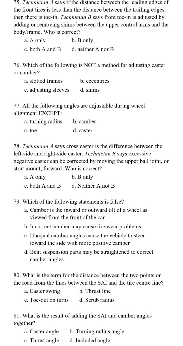 75. Technician A says if the distance between the leading edges of
the front tires is less than the distance between the trailing edges,
then there is toe-in. Technician B says front toe-in is adjusted by
adding or removing shims between the upper control arms and the
body/frame. Who is correct?
a. A only
b. B only
c. both A and B
d. neither A nor B
76. Which of the following is NOT a method for adjusting caster
or camber?
a. slotted frames
c. adjusting sleeves
b. eccentrics
d. shims
77. All the following angles are adjustable during wheel
alignment EXCEPT:
a. turning radius
c. toe
b. camber
d. caster
78. Technician A says cross caster is the difference between the
left-side and right-side caster. Technician B says excessive
negative caster can be corrected by moving the upper ball joint, or
strut mount, forward. Who is correct?
a. A only
b. B only
c. both A and B
d. Neither A not B
79. Which of the following statements is false?
a. Camber is the inward or outward tilt of a wheel as
viewed from the front of the car
b. Incorrect camber may cause tire wear problems
c. Unequal camber angles cause the vehicle to steer
toward the side with more positive camber
d. Bent suspension parts may be straightened
camber angles
80. What is the term for the distance between the two points on
the road from the lines between the SAI and the tire centre line?
a. Caster swing
b. Thrust line
c. Toe-out on turns
d. Scrub radius
81. What is the result of adding the SAI and camber angles
together?
a. Caster angle
c. Thrust angle
b. Turning radius angle
d. Included angle