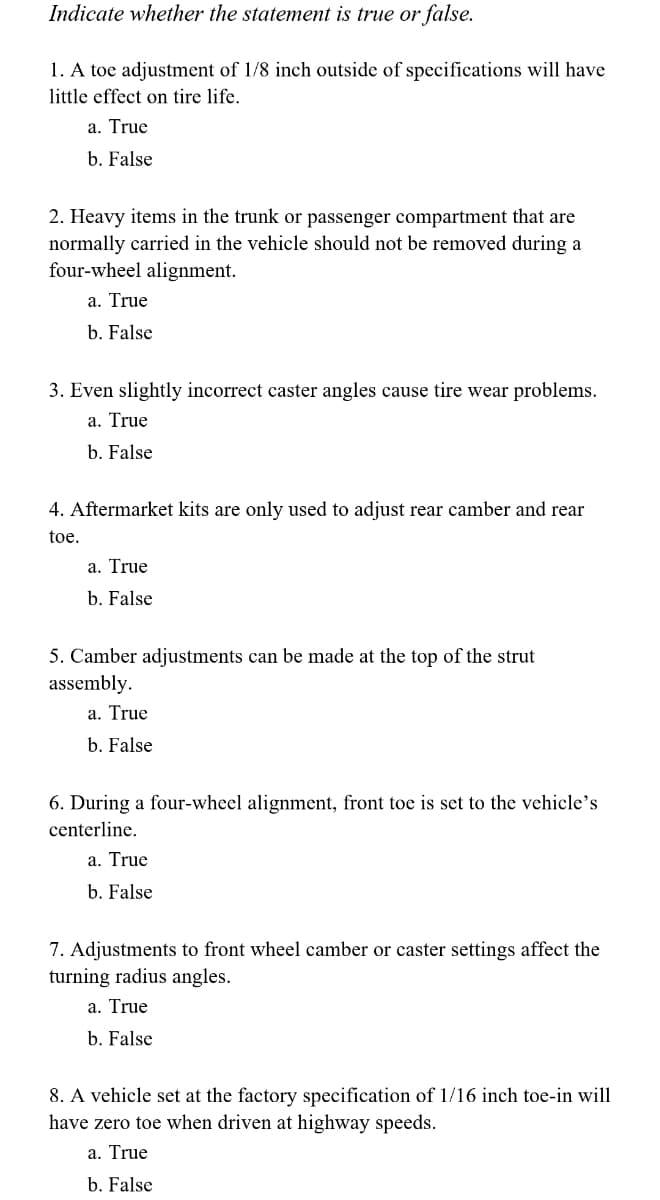Indicate whether the statement is true or false.
1. A toe adjustment of 1/8 inch outside of specifications will have
little effect on tire life.
a. True
b. False
2. Heavy items in the trunk or passenger compartment that are
normally carried in the vehicle should not be removed during a
four-wheel alignment.
a. True
b. False
3. Even slightly incorrect caster angles cause tire wear problems.
a. True
b. False
4. Aftermarket kits are only used to adjust rear camber and rear
toe.
a. True
b. False
5. Camber adjustments can be made at the top of the strut
assembly.
a. True
b. False
6. During a four-wheel alignment, front toe is set to the vehicle's
centerline.
a. True
b. False
7. Adjustments to front wheel camber or caster settings affect the
turning radius angles.
a. True
b. False
8. A vehicle set at the factory specification of 1/16 inch toe-in will
have zero toe when driven at highway speeds.
a. True
b. False