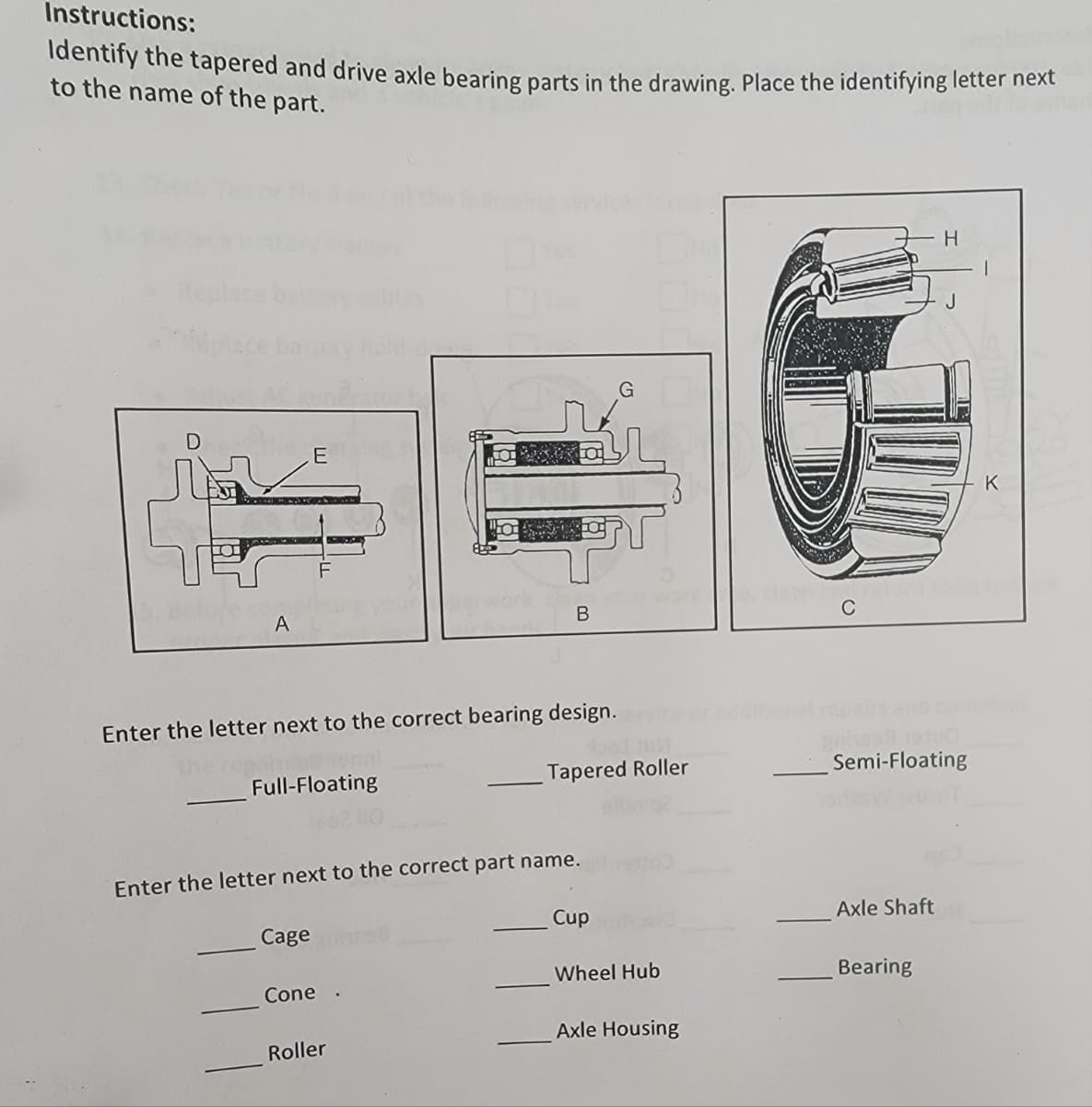 Instructions:
ldentify the tapered and drive axle bearing parts in the drawing. Place the identifying letter next
to the name of the part.
H
Replac
E
K
A
В
C
Enter the letter next to the correct bearing design.
onal
the
Semi-Floating
Full-Floating
Tapered Roller
Enter the letter next to the correct part name.
Cup
Axle Shaft
Cage
Wheel Hub
Bearing
Cone
Axle Housing
Roller
