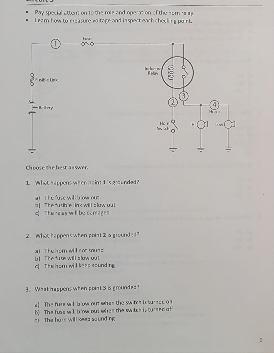 ●
●
Pay special attention to the role and operation of the horn relay.
Learn how to measure voltage and inspect each checking point.
Fusible Link
Battery
Fuse
oro
Choose the best answer.
1. What happens when point 1 is grounded?
a) The fuse will blow out
b) The fusible link will blow out
c) The relay will be damaged
2. What happens when point 2 is grounded?
a) The horn will not sound
b) The fuse will blow out
c) The horn will keep sounding
Inductor
Relay
reee
Horn
Switch
3. What happens when point 3 is grounded?
a) The fuse will blow out when the switch is turned on
b) The fuse will blow out when the switch is turned off
c) The horn will keep sounding
do
Hi
310
Horns
Low
+1₁
9