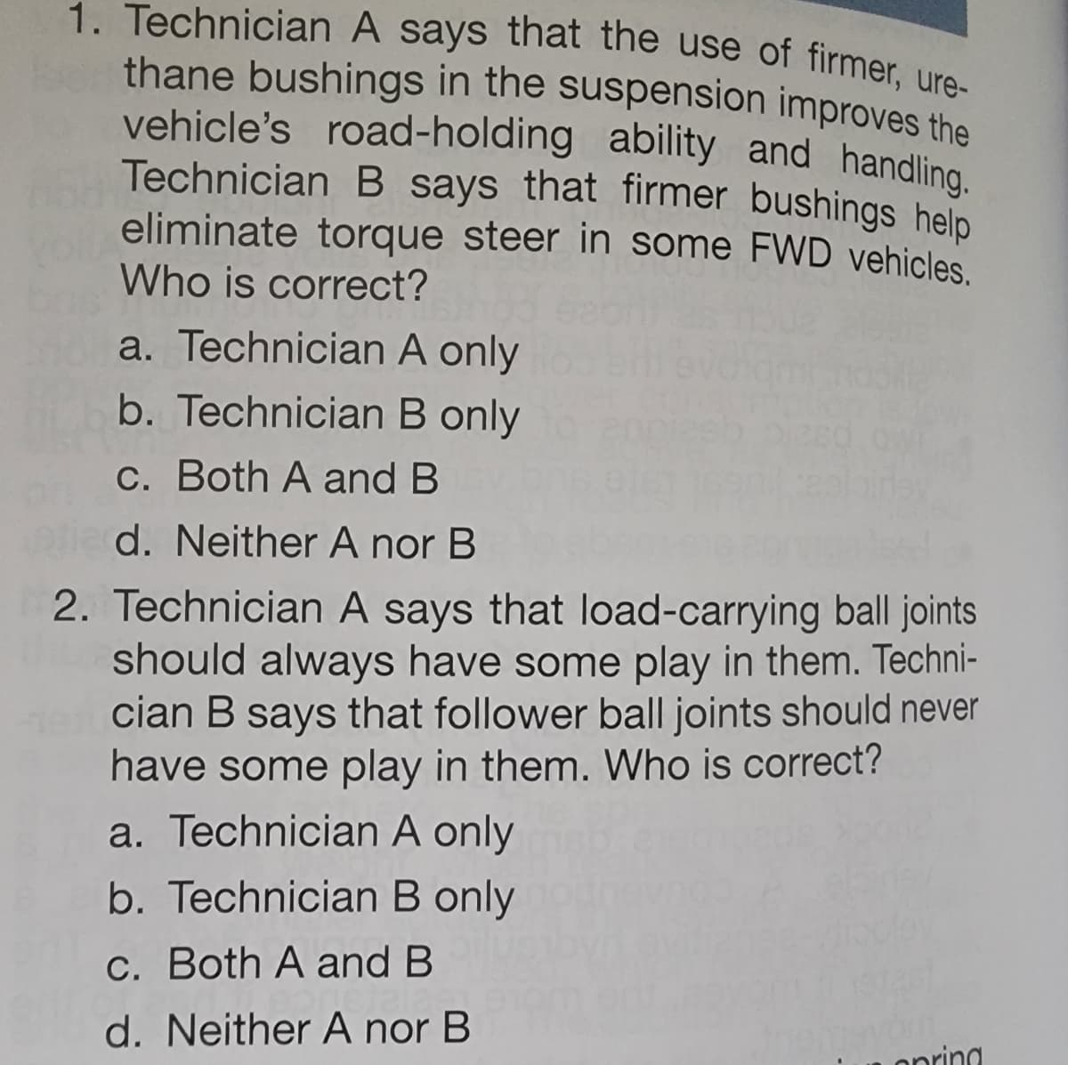 1. Technician A says that the use of firmer, ure-
thane bushings in the suspension improves the
vehicle's road-holding ability and handling.
Technician B says that firmer bushings help
eliminate torque steer in some FWD vehicles.
Who is correct?
a. Technician A only
b. Technician B only
c. Both A and B
d. Neither A nor B
2. Technician A says that load-carrying ball joints
should always have some play in them. Techni-
cian B says that follower ball joints should never
have some play in them. Who is correct?
a. Technician A only
b. Technician B only
c. Both A and B
d. Neither A nor B
opring