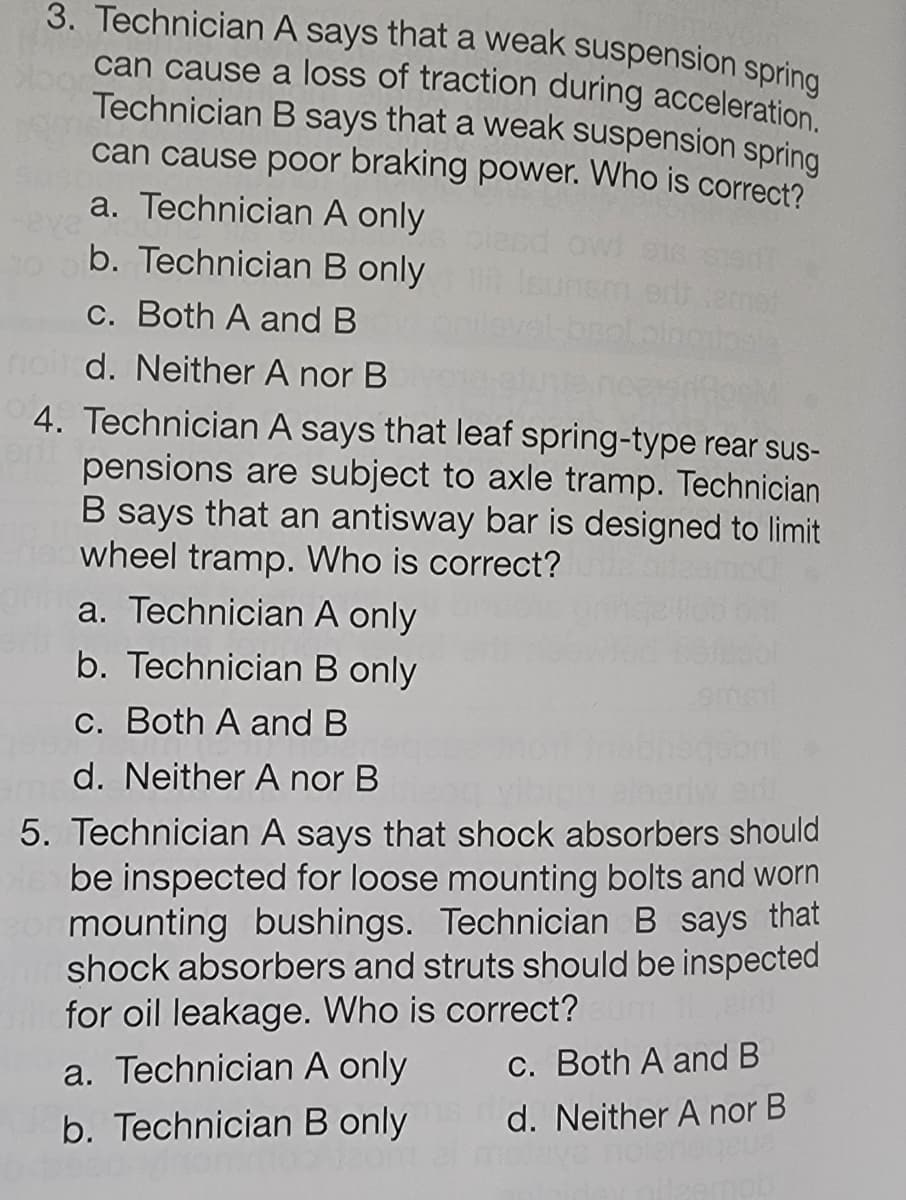 3. Technician A says that a weak suspension spring
can cause a loss of traction during acceleration.
Technician B says that a weak suspension spring
can cause poor braking power. Who is correct?
a. Technician A only
b. Technician B only
c. Both A and B
noil d. Neither A nor B
4. Technician A says that leaf spring-type rear sus-
pensions are subject to axle tramp. Technician
B says that an antisway bar is designed to limit
wheel tramp. Who is correct?
a. Technician A only
b. Technician B only
c. Both A and B
d. Neither A nor B
5. Technician A says that shock absorbers should
be inspected for loose mounting bolts and worn
301 mounting bushings. Technician B says that
Chi shock absorbers and struts should be inspected
Willefor oil leakage. Who is correct?
a. Technician A only
b. Technician B only
c. Both A and B
d. Neither A nor B
