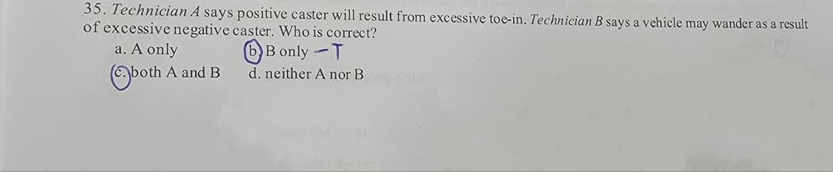 35. Technician A says positive caster will result from excessive toe-in. Technician B says a vehicle may wander as a result
of excessive negative caster. Who is correct?
Bonly -T
a. A only
both A and B
d. neither A nor B