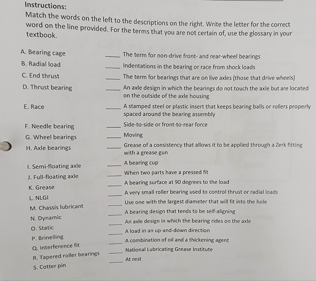 Instructions:
Match the words on the left to the descriptions on the right. Write the letter for the correct
word on the line provided. For the terms that you are not certain of, use the glossary your
textbook.
in
A. Bearing cage
The term for non-drive front- and rear-wheel bearings
B. Radial load
Indentations in the bearing or race from shock loads
C. End thrust
The term for bearings that are on live axles (those that drive wheels)
D. Thrust bearing
An axle design in which the bearings do not touch the axle but are located
on the outside of the axle housing
A stamped steel or plastic insert that keeps bearing balls or rollers properly
spaced around the bearing assembly
E. Race
F. Needle bearing
Side-to-side or front-to-rear force
G. Wheel bearings
Moving
Grease of a consistency that allows it to be applied through a Zerk fitting
with a grease gun
H. Axle bearings
A bearing cup
I. Semi-floating axle
When two parts have a pressed fit
J. Full-floating axle
A bearing surface at 90 degrees to the load
K. Grease
A very small roller bearing used to control thrust or radial loads
L. NLGI
Use one with the largest diameter that will fit into the hole
M. Chassis lubricant
A bearing design that tends to be self-aligning
N. Dynamic
An axle design in which the bearing rides on the axle
O. Static
A load in an up-and-down direction
P. Brinelling
A combination of oil and a thickening agent
Q. Interference fit
National Lubricating Grease Institute
R. Tapered roller bearings
At rest
S. Cotter pin
