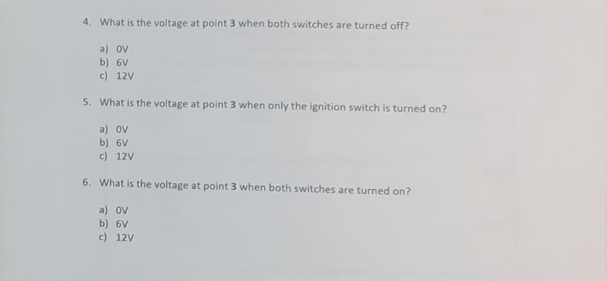 4. What is the voltage at point 3 when both switches are turned off?
a) ov
b) 6V
c) 12V
5. What is the voltage at point 3 when only the ignition switch is turned on?
a) ov
b) 6V
c) 12V
6. What is the voltage at point 3 when both switches are turned on?
a) OV
b) 6V
c) 12V