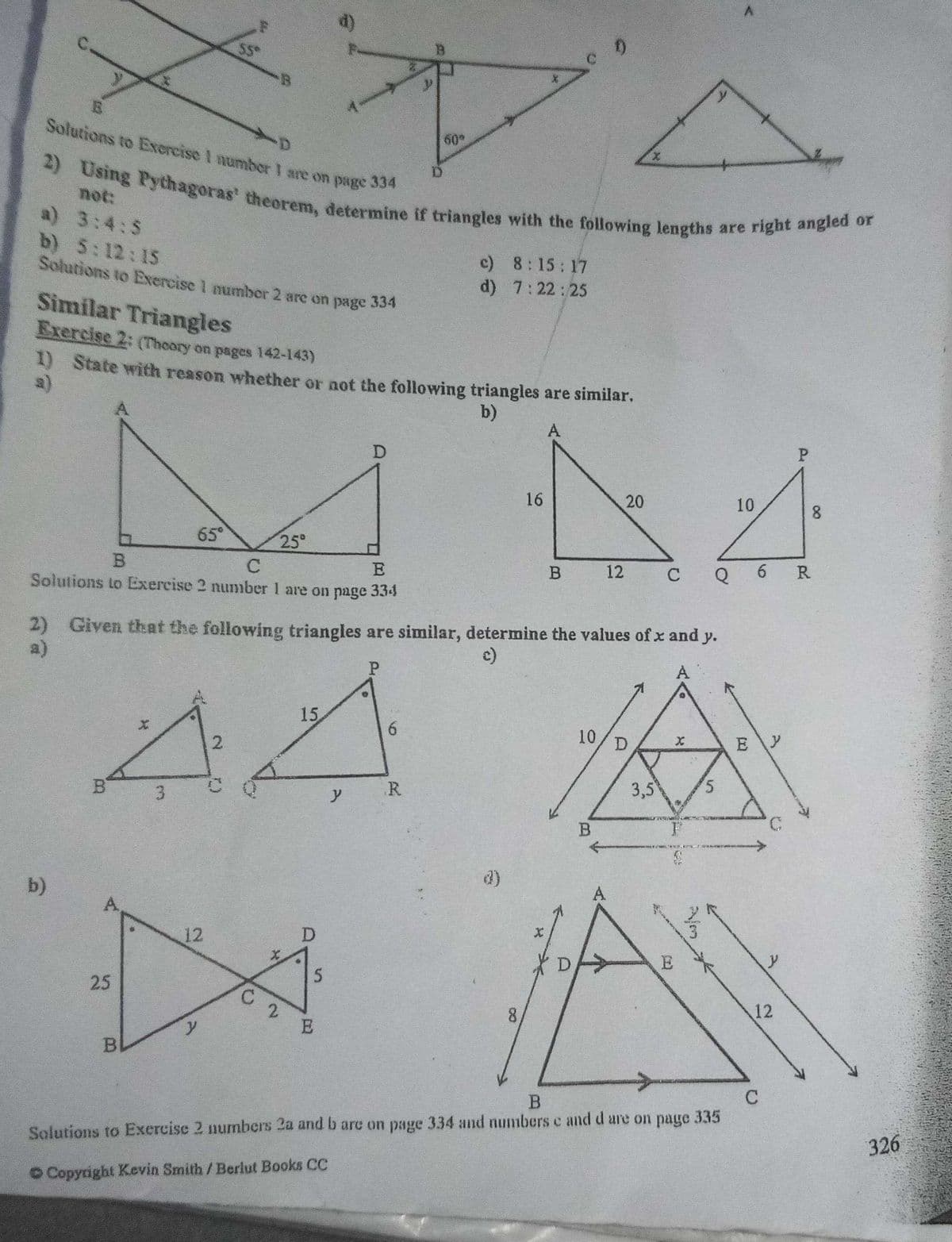 2) Using Pythagoras' theorem, determine if triangles with the following lengths are right angled or
S$*
B.
Solutions to Excrcise I numbor I are on page 334
60
2)
not:
a) 3:4:5
b) 5:12:15
Solutions to Exercise 1 number 2 arc on page 334
c) 8:15:17
d) 7:22:25
Similar Triangles
Exercise 2: (Thoory on pages 142-143)
1) State with reason whether or not the following triangles are similar.
a)
b)
A
P.
16
20
10
65°
25°
R
E
12
C
Q
Solutions to Exercise 2 number 1 are on page 334
2) Given that the following triangles are similar, determine the values of x and y.
a)
c)
A
15
6.
10
2.
3,5
5.
R.
3
B.
b)
A
A,
12
5
25
12
8.
2.
E
y
C
326
Solutions to Exercise 2 numbers 2a and b arc on page 334 and numbers c and d are on page 335
O Copyright Kevin Smith/Berlut Books CC
