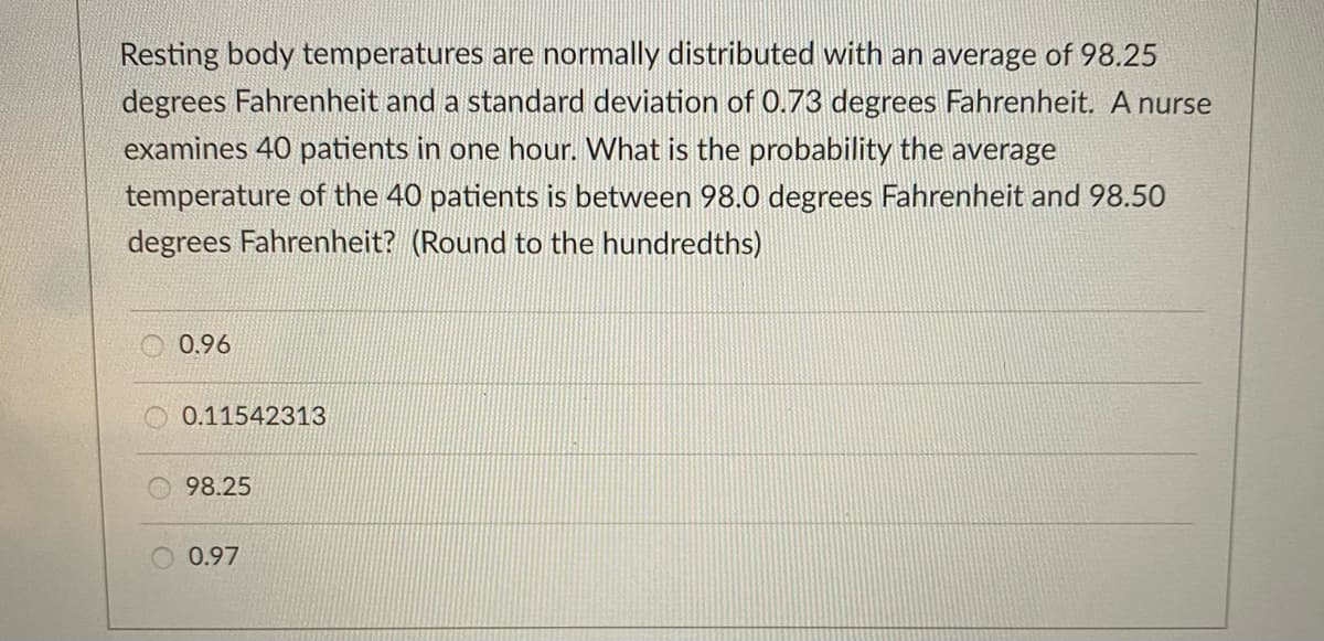 Resting body temperatures are normally distributed with an average of 98.25
degrees Fahrenheit and a standard deviation of 0.73 degrees Fahrenheit. A nurse
examines 40 patients in one hour. What is the probability the average
temperature of the 40 patients is between 98.0 degrees Fahrenheit and 98.50
degrees Fahrenheit? (Round to the hundredths)
0.96
O 0.11542313
98.25
0.97
