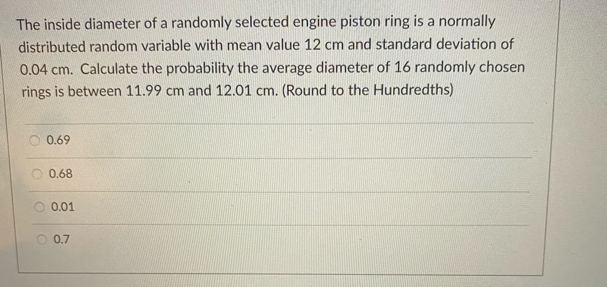 The inside diameter of a randomly selected engine piston ring is a normally
distributed random variable with mean value 12 cm and standard deviation of
0.04 cm. Calculate the probability the average diameter of 16 randomly chosen
rings is between 11.99 cm and 12.01 cm. (Round to the Hundredths)
0.69
0.68
O 0.01
O 0.7
