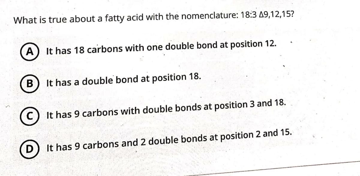What is true about a fatty acid with the nomenclature: 18:3 A9,12,15?
A) It has 18 carbons with one double bond at position 12.
B
It has a double bond at position 18.
It has 9 carbons with double bonds at position 3 and 18.
It has 9 carbons and 2 double bonds at position 2 and 15.
