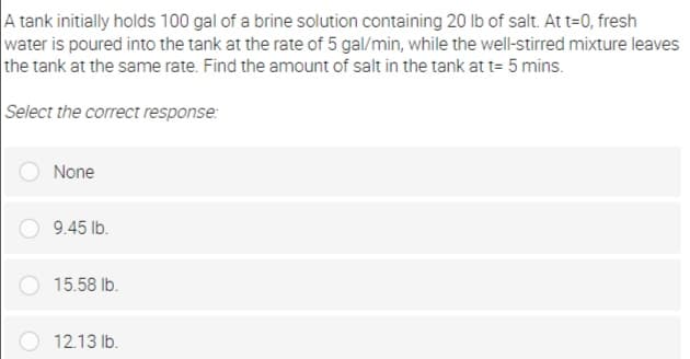 A tank initially holds 100 gal of a brine solution containing 20 Ib of salt. At t=0, fresh
water is poured into the tank at the rate of 5 gal/min, while the well-stirred mixture leaves
the tank at the same rate. Find the amount of salt in the tank at t= 5 mins.
Select the correct response:
None
9.45 lb.
15.58 Ib.
12.13 lb.
