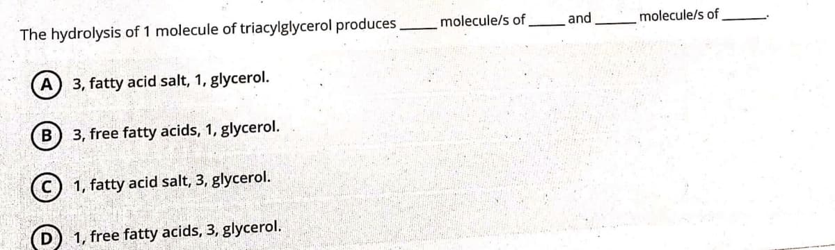 The hydrolysis of 1 molecule of triacylglycerol produces
molecule/s of
and
molecule/s of
A
3, fatty acid salt, 1, glycerol.
3, free fatty acids, 1, glycerol.
(C) 1, fatty acid salt, 3, glycerol.
1, free fatty acids, 3, glycerol.
