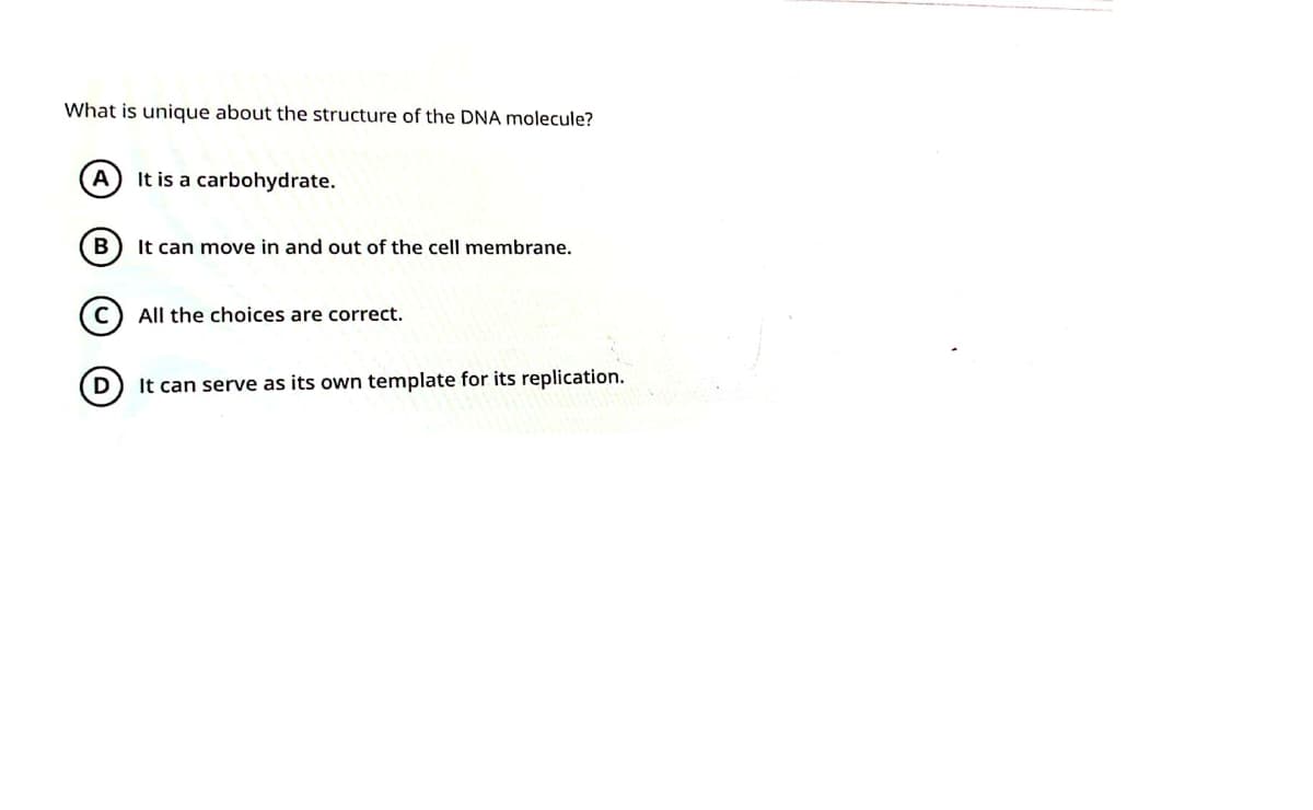 What is unique about the structure of the DNA molecule?
A
It is a carbohydrate.
It can move in and out of the cell membrane.
All the choices are correct.
It can serve as its own template for its replication.
