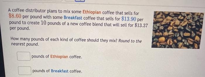 A coffee distributor plans to mix some Ethiopian coffee that sells for
$8.60 per pound with some Breakfast coffee that sells for $13.90 per
pound to create 10 pounds of a new coffee blend that will sell for $13.37
per pound.
How many pounds of each kind of coffee should they mix? Round to the
nearest pound.
pounds of Ethiopian coffee.
pounds of Breakfast coffee.
