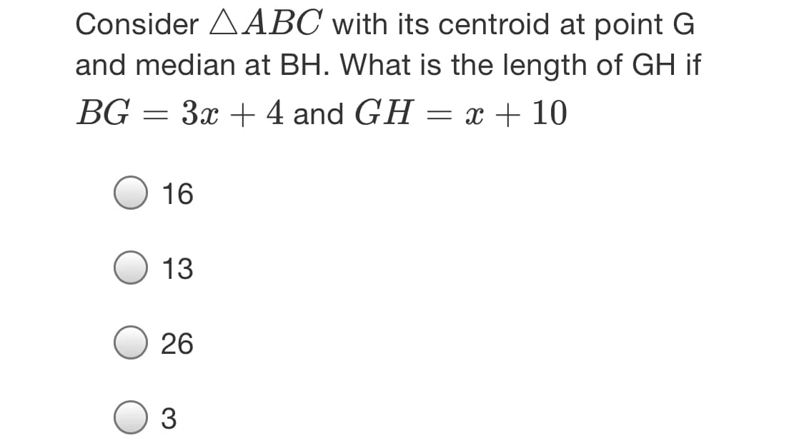 Consider AABC with its centroid at point G
and median at BH. What is the length of GH if
BG = 3x +4 and GH = x + 10
16
13
26
3
