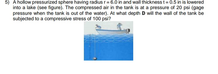 5) A hollow pressurized sphere having radius r = 6.0 in and wall thickness t= 0.5 in is lowered
into a lake (see figure). The compressed air in the tank is at a pressure of 20 psi (gage
pressure when the tank is out of the water). At what depth D will the wall of the tank be
subjected to a compressive stress of 100 psi?
