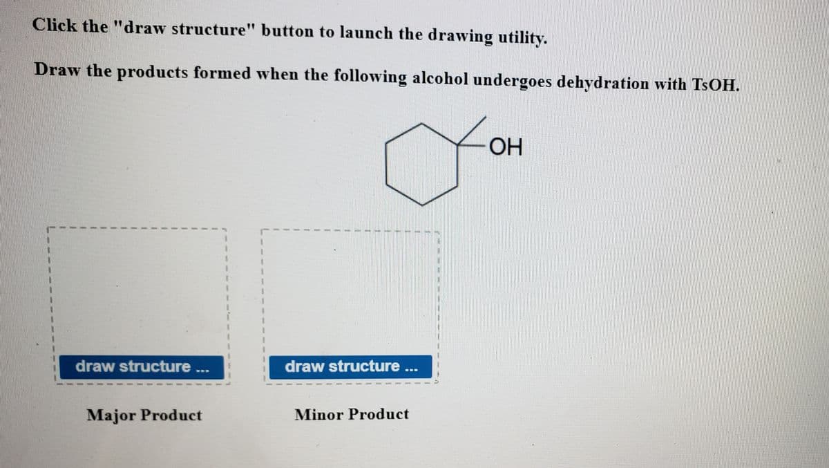 Click the "draw structure" button to launch the drawing utility.
Draw the products formed when the following alcohol undergoes dehydration with TSOH.
OH
draw structure
draw structure ...
...
Major Product
Minor Product
