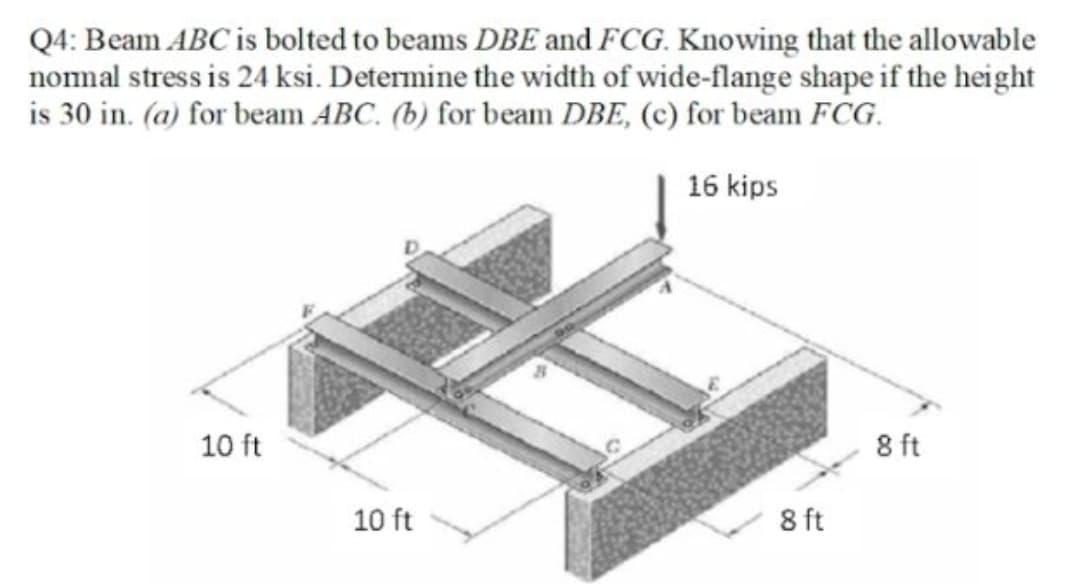 Q4: Beam ABC is bolted to beams DBE and FCG. Knowing that the allowable
nomal stress is 24 ksi. Determine the width of wide-flange shape if the height
is 30 in. (a) for beam ABC. (b) for beam DBE, (c) for beam FCG.
