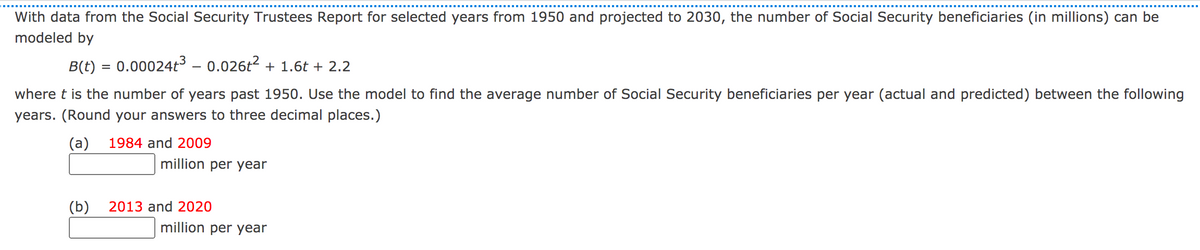 With data from the Social Security Trustees Report for selected years from 1950 and projected to 2030, the number of Social Security beneficiaries (in millions) can be
modeled by
B(t) = 0.00024t³ - 0.026t2 + 1.6t + 2.2
where t is the number of years past 1950. Use the model to find the average number of Social Security beneficiaries per year (actual and predicted) between the following
years. (Round your answers to three decimal places.)
(a)
1984 and 2009
million per year
(b)
2013 and 2020
million per year
