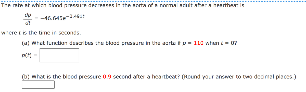 The rate at which blood pressure decreases in the aorta of a normal adult after a heartbeat is
dp
= -46.645e
dt
-0.491t
where t is the time in seconds.
(a) What function describes the blood pressure in the aorta if p
= 110 when t = 0?
p(t)
(b) What is the blood pressure 0.9 second after a heartbeat? (Round your answer to two decimal places.)
