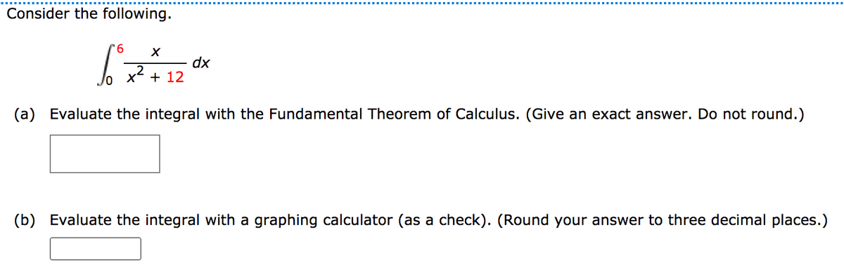 Consider the following.
9.
dx
+ 12
(a) Evaluate the integral with the Fundamental Theorem of Calculus. (Give an exact answer. Do not round.)
(b) Evaluate the integral with a graphing calculator (as a check). (Round your answer to three decimal places.)
