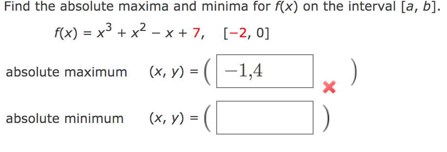 Find the absolute maxima and minima for f(x) on the interval [a, b].
.2
f(x) %3D х* + x* — х+7, [-2, 0]
absolute maximum (x, y) = (-1,4
)
(x, y) = (|
absolute minimum
