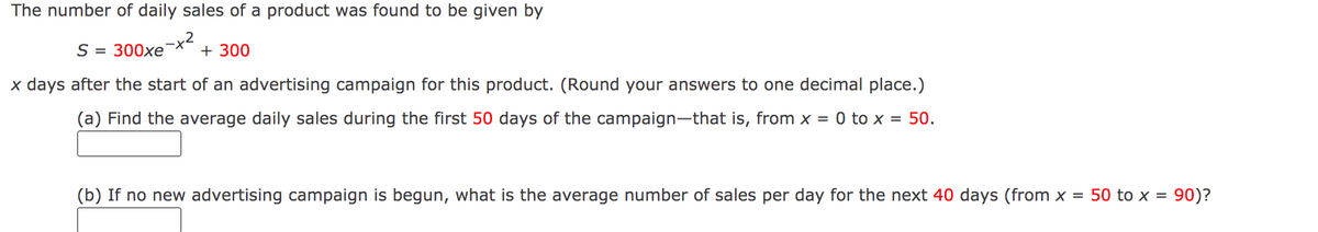 The number of daily sales of a product was found to be given by
S = 300xe
+ 300
x days after the start of an advertising campaign for this product. (Round your answers to one decimal place.)
(a) Find the average daily sales during the first 50 days of the campaign-that is, from x = 0 to x = 50.
(b) If no new advertising campaign is begun, what is the average number of sales per day for the next 40 days (from x = 50 to x = 90)?
