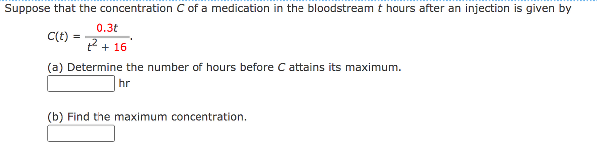 Suppose that the concentration C of a medication in the bloodstream t hours after an injection is given by
0.3t
C(t) =
+ 16
(a) Determine the number of hours before C attains its maximum.
hr
(b) Find the maximum concentration.
