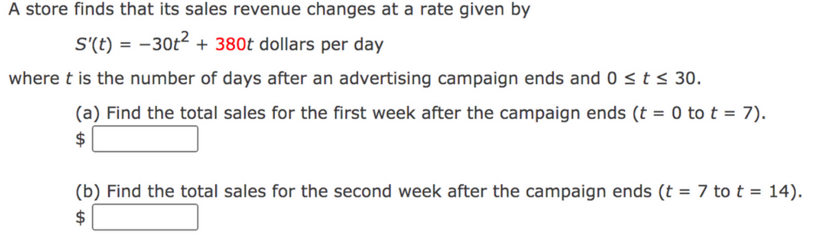 A store finds that its sales revenue changes at a rate given by
S'(t) = -30t2 + 380t dollars per day
%3D
where t is the number of days after an advertising campaign ends and 0 < t < 30.
(a) Find the total sales for the first week after the campaign ends (t = 0 to t = 7).
%3D
$
(b) Find the total sales for the second week after the campaign ends (t = 7 to t = 14).
$
