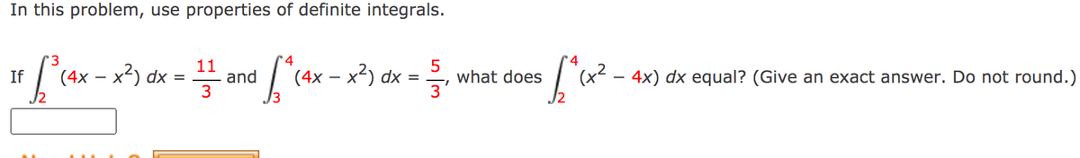 In this problem, use properties of definite integrals.
'4
4
If cax - x3)
11
dx = -
and ["(ax - x?) dx =
(x?
- 4x) dx equal? (Give an exact answer. Do not round.)
(4x
what does
3
