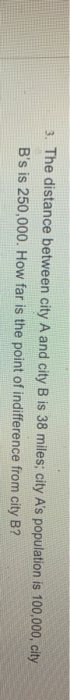 3. The distance between city A and city B is 38 miles; city A's population is 100,000, city
B's is 250,000. How far is the point of indifference from city B?
