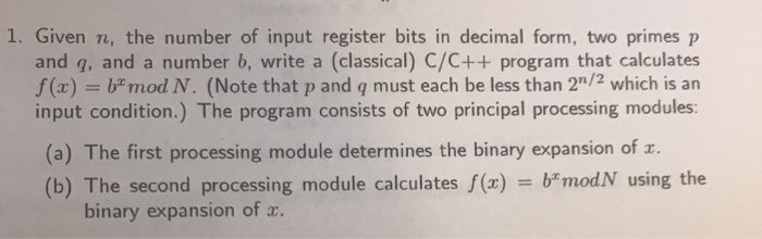 1. Given n, the number of input register bits in decimal form, two primes p
and q, and a number b, write a (classical) C/C++ program that calculates
f(x) = b"mod N. (Note that p and q must each be less than 2"/2 which is an
input condition.) The program consists of two principal processing modules:
%3D
(a) The first processing module determines the binary expansion of r.
= b"modN using the
(b) The second processing module calculates f(x)
binary expansion of x.
