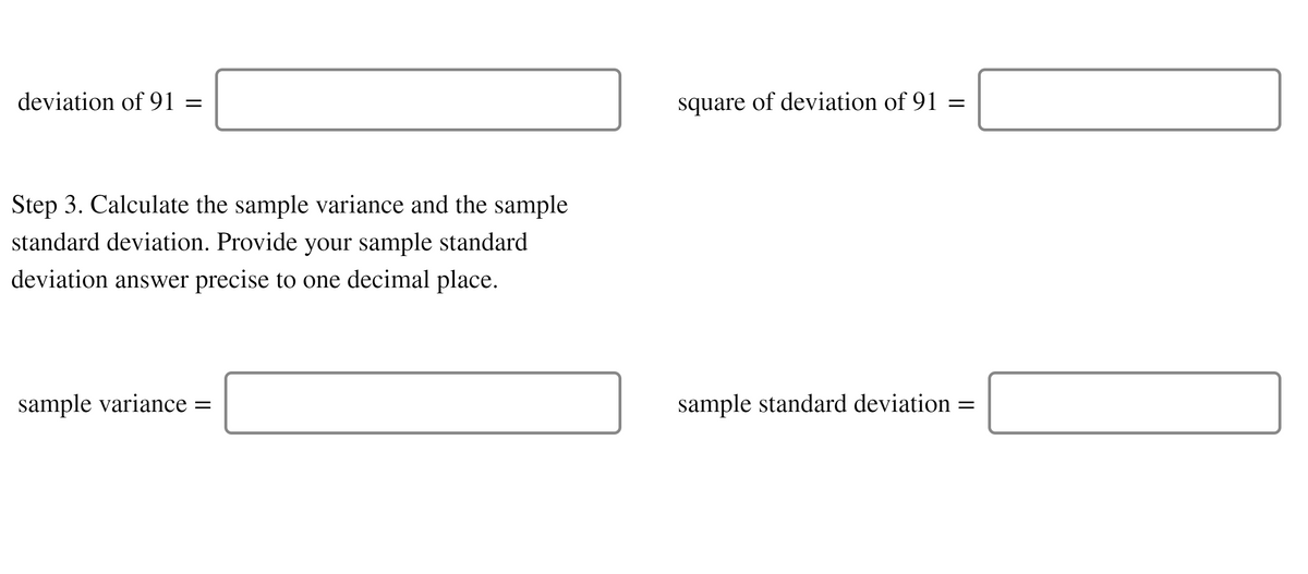 deviation of 91 =
square of deviation of 91 =
Step 3. Calculate the sample variance and the sample
standard deviation. Provide your sample standard
deviation answer precise to one decimal place.
sample variance =
sample standard deviation =
