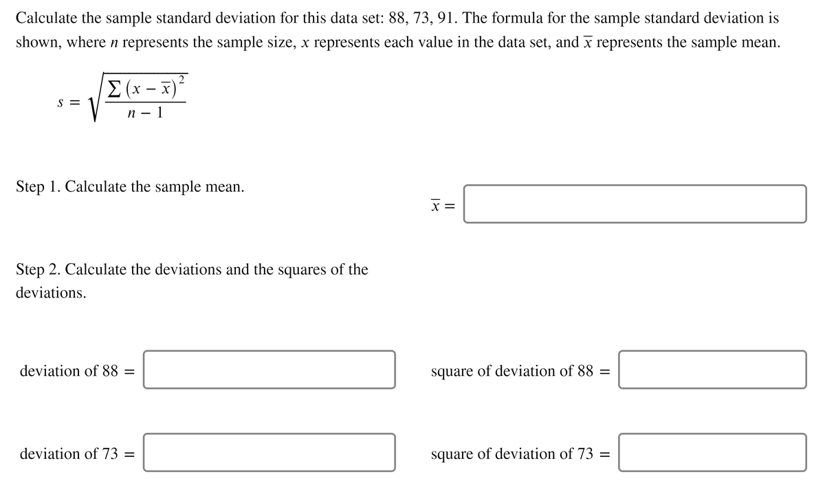 Calculate the sample standard deviation for this data set: 88, 73, 91. The formula for the sample standard deviation is
shown, wheren represents the sample size, x represents each value in the data set, and x represents the sample mean.
2
E (x – x)*
S =
п — 1
Step 1. Calculate the sample mean.
X =
Step 2. Calculate the deviations and the squares of the
deviations.
deviation of 88 =
square of deviation of 88 =
deviation of 73 =
square of deviation of 73 =
