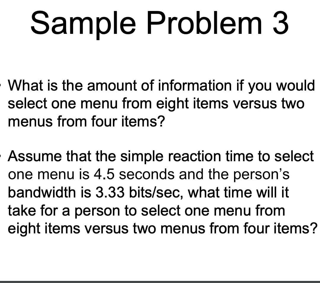Sample Problem 3
What is the amount of information if you would
select one menu from eight items versus two
menus from four items?
Assume that the simple reaction time to select
one menu is 4.5 seconds and the person's
bandwidth is 3.33 bits/sec, what time will it
take for a person to select one menu from
eight items versus two menus from four items?
