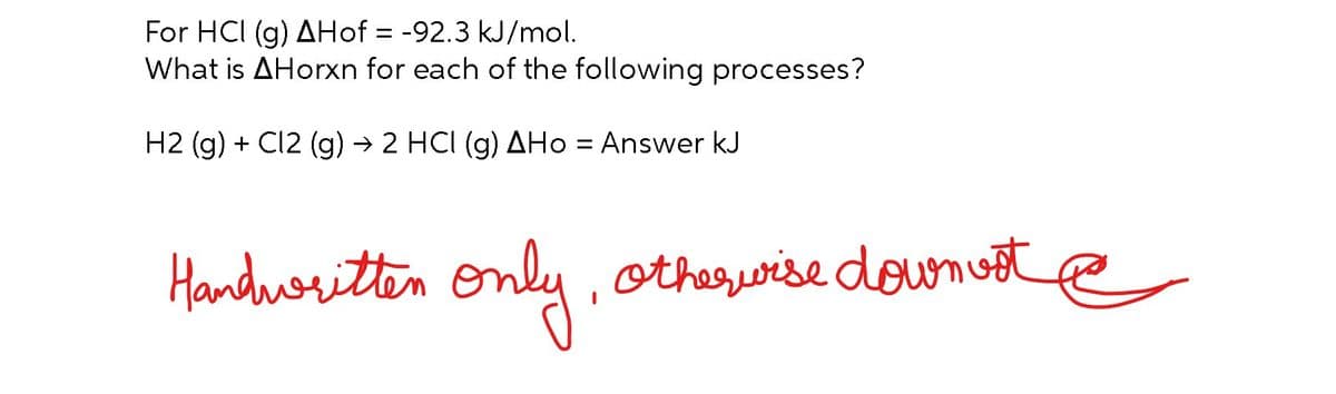 For HCI (g) AHof = -92.3 kJ/mol.
What is AHorxn for each of the following processes?
H2 (g) + Cl2 (g) → 2 HCI (g) AHo = Answer kJ
Handwritten only, otherwise down vote