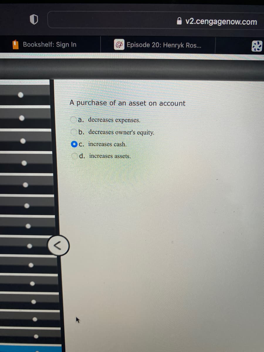 O
Bookshelf: Sign In
<
v2.cengagenow.com
Episode 20: Henryk Ros...
A purchase of an asset on account
a. decreases expenses.
b. decreases owner's equity.
C. increases cash.
d. increases assets.
83