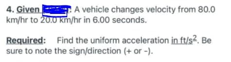 4. Given
km/hr to 20.0 km/hr in 6.00 seconds.
A vehicle changes velocity from 80.0
Required: Find the uniform acceleration in ft/s2. Be
sure to note the sign/direction (+ or -).
