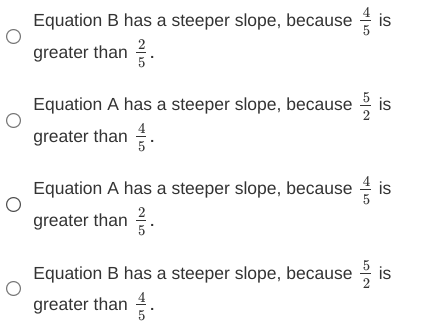 Equation B has a steeper slope, because
greater than 2.
Equation A has a steeper slope, because
is
greater than .
Equation A has a steeper slope, because is
greater than .
Equation B has a steeper slope, because
is
greater than .
