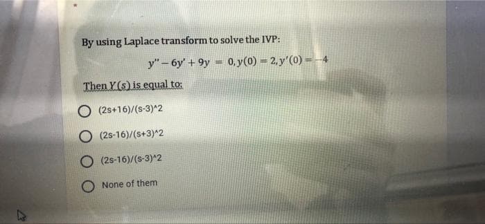 By using Laplace transform to solve the IVP:
y"-6y' + 9y = 0,y(0) = 2, y'(0) =-4
Then Y(s) is equal to:
O (2s+16)/(s-3)^2
O (2s-16)/(s+3)^2
(2s-16)/(s-3)^2
None of them
