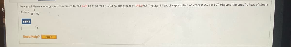 How much thermal energy (in J) is required to boil 2.25 kg of water at 100.0°C into steam at 145.0°C? The latent heat of vaporization of water is 2.26 x 10° J/kg and the specific heat of steam
is 2010 -
kg - °C
HINT
Need Help?
