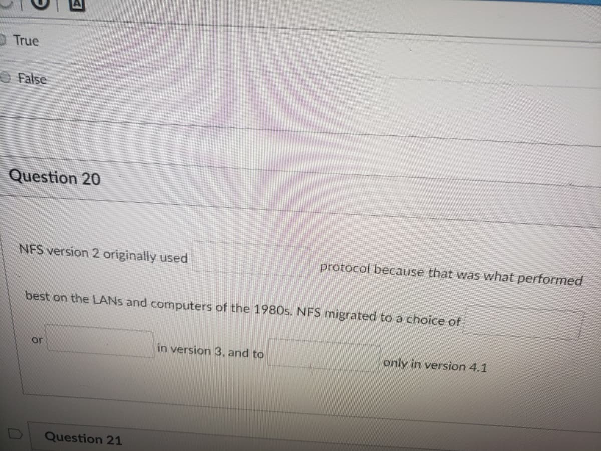 O True
O False
Question 20
NFS version 2 originally used
protocol because that was what performed
best on the LANS and computers of the 1980s. NFS migrated toa choice of
or
in version 3, and to
only in version 4.1
Question 21
