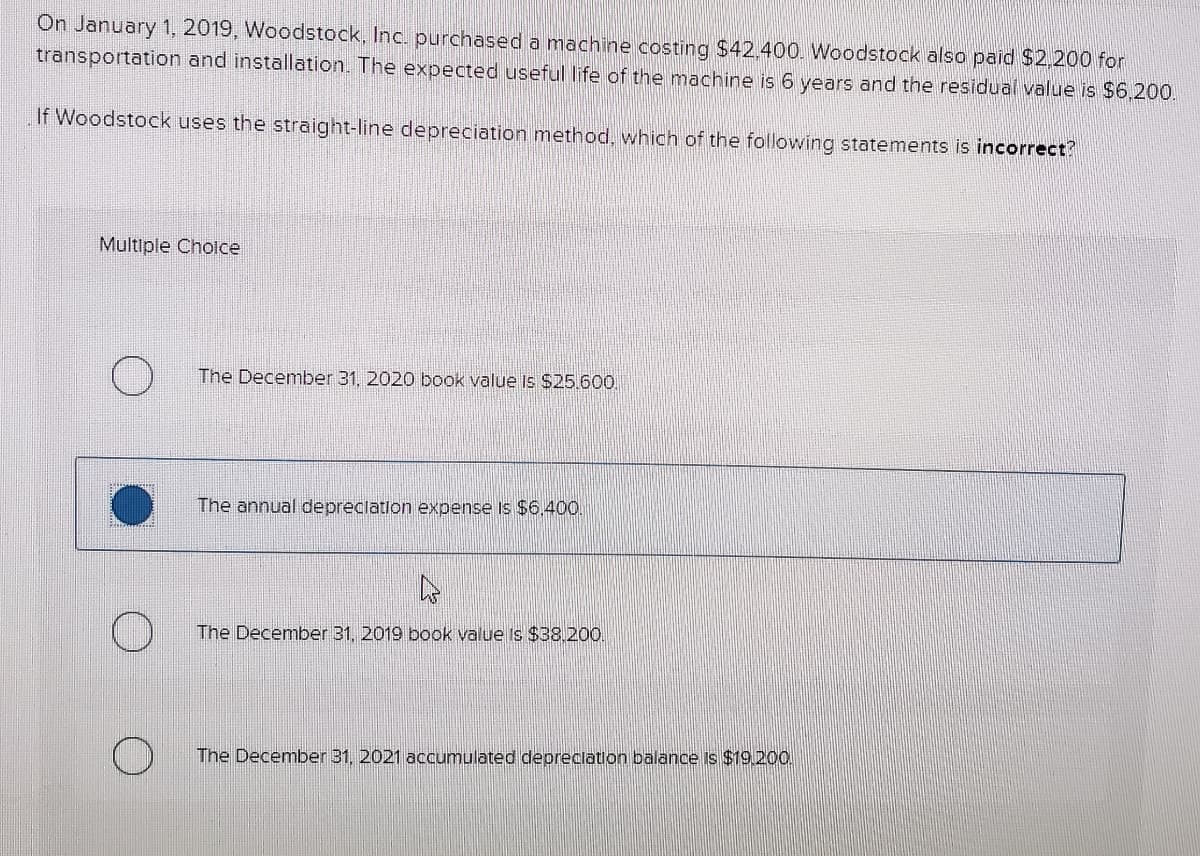 On January 1, 2019, Woodstock, Inc. purchased a machine costing $42.400. Woodstock also paid $2,200 for
transportation and installation. The expected useful life of the machine is 6 years and the residual value is $6.200.
If Woodstock uses the straight-line depreciation method, which of the following statements is incorrect?
Multiple Cholce
The December 31, 2020 book value Is$25.600.
The annual depreclation expense Is $6.400.
The December 31, 2019 book value Is $38.200.
The December 31, 2021 accumulated depreclation balance is $19.200,
