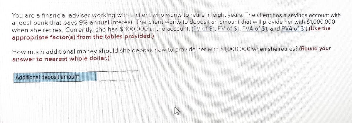 You are a financial adviser working with a client who wants to retire in eight years. The client has a savings account with
a local bank that pays 9% annual interest. Tne client warts to deposit an amount that will provide her with $1,000,000
when she retires. Currently, she has $300,000 in the account. EV of $1, PVof $1, FVA of $1, and PVA of $1) (Use the
appropriate factor(s) from the tables provided.)
How much additional money should she deposit now to provide her with $1,000,000 when she retires? (Round your
answer to nearest whole dollar.)
Additional deposit amount
