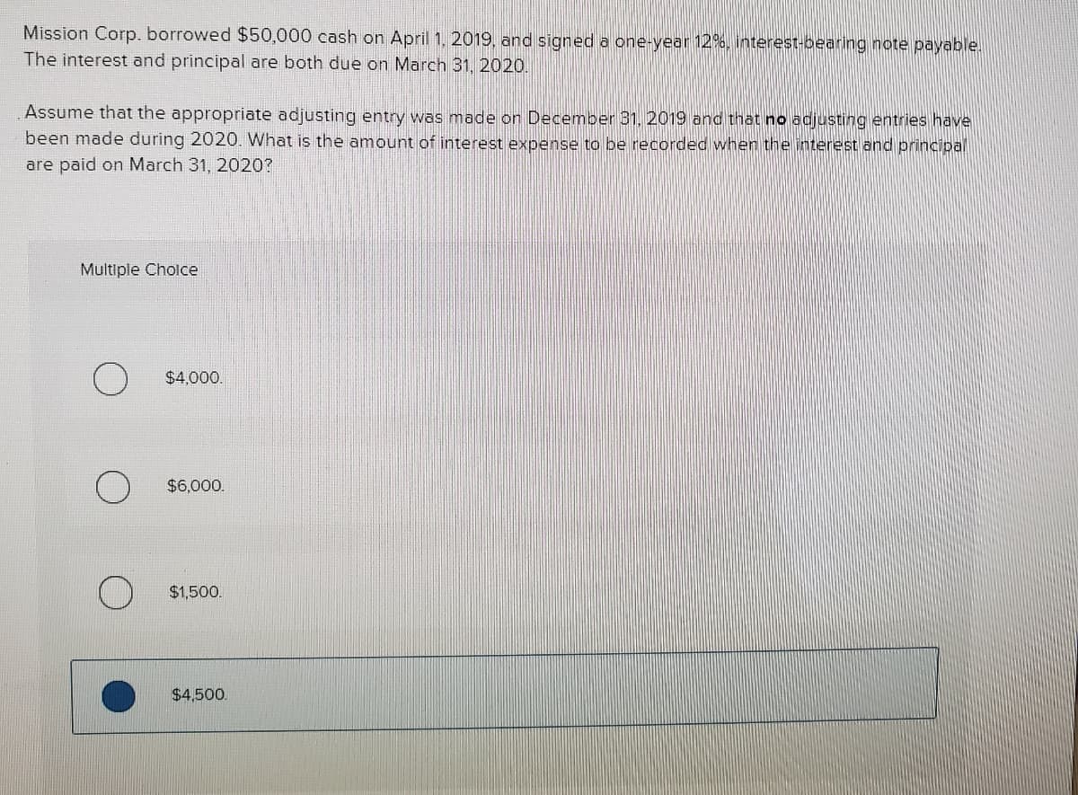 Mission Corp. borrowed $50,000 cash on April 1, 2019, and signed a one-year 12%, interest-bearing note payable.
The interest and principal are both due on March 31, 2020.
Assume that the appropriate adjusting entry was made on December 31, 2019 and that no adjusting entries have
been made during 2020. What is the amount of interest expense to be recorded when the interest and principal
are paid on March 31, 2020?
Multiple Cholce
$4,000.
$6,000.
$1,500.
$4,500.
