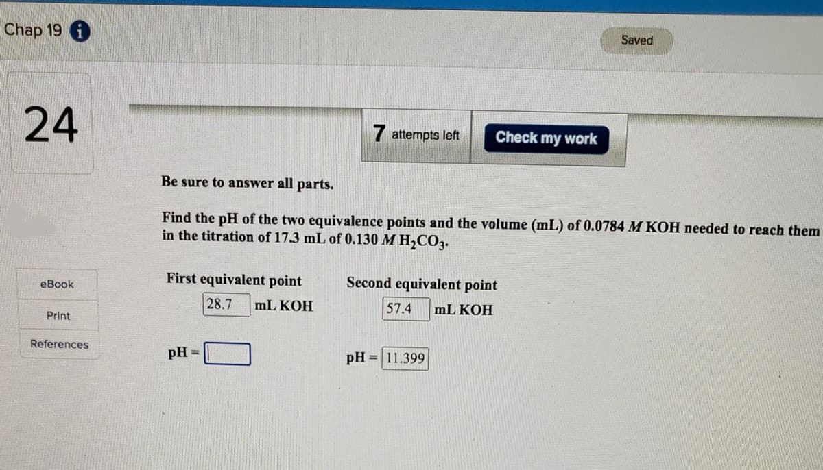 Chap 19
24
eBook
Print
References
First equivalent point
28.7 mL KOH
7 attempts left
pH =
Be sure to answer all parts.
Find the pH of the two equivalence points and the volume (mL) of 0.0784 M KOH needed to reach them
in the titration of 17.3 mL of 0.130 M H₂CO3.
Check my work
Second equivalent point
57.4 mL KOH
pH = 11.399
Saved