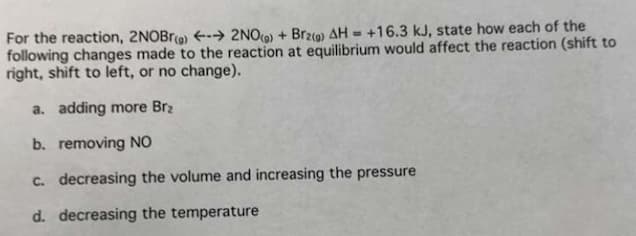 For the reaction, 2NOBrg) → 2NO(g) + Brz(g) AH = +16.3 kJ, state how each of the
following changes made to the reaction at equilibrium would affect the reaction (shift to
right, shift to left, or no change).
a. adding more Br₂
b. removing NO
c. decreasing the volume and increasing the pressure
d. decreasing the temperature